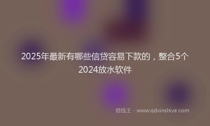 2025年最新有哪些信贷容易下款的，整合5个2024放水软件