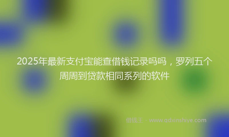 2025年最新支付宝能查借钱记录吗吗，罗列五个周周到贷款相同系列的软件