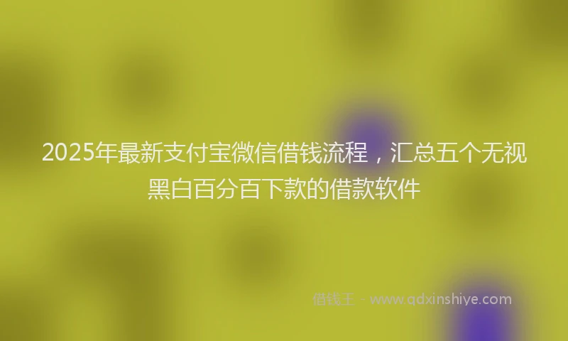 2025年最新支付宝微信借钱流程，汇总五个无视黑白百分百下款的借款软件