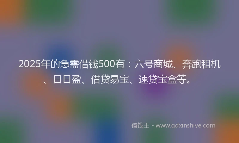 2025年的急需借钱500有：六号商城、奔跑租机、日日盈、借贷易宝、速贷宝盒等。