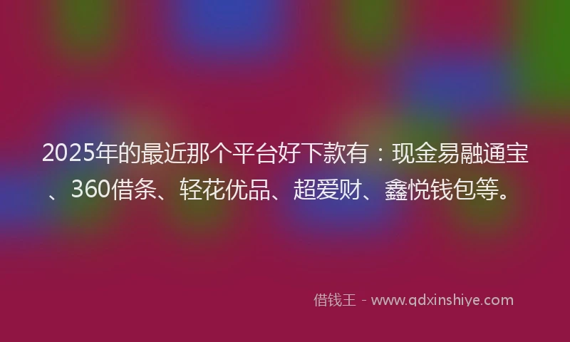 2025年的最近那个平台好下款有：现金易融通宝、360借条、轻花优品、超爱财、鑫悦钱包等。