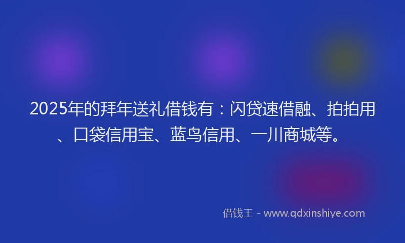 2025年的拜年送礼借钱有：闪贷速借融、拍拍用、口袋信用宝、蓝鸟信用、一川商城等。