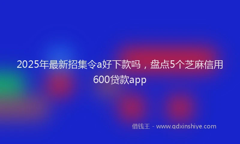 2025年最新招集令a好下款吗，盘点5个芝麻信用600贷款app