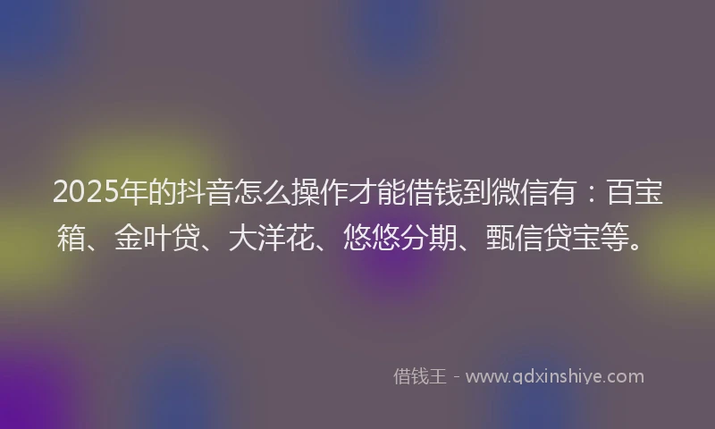 2025年的抖音怎么操作才能借钱到微信有：百宝箱、金叶贷、大洋花、悠悠分期、甄信贷宝等。