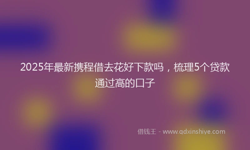 2025年最新携程借去花好下款吗，梳理5个贷款通过高的口子