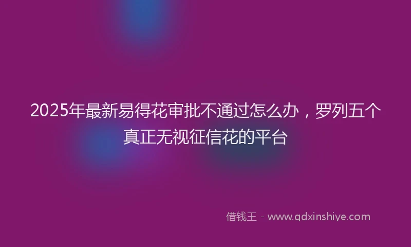 2025年最新易得花审批不通过怎么办，罗列五个真正无视征信花的平台