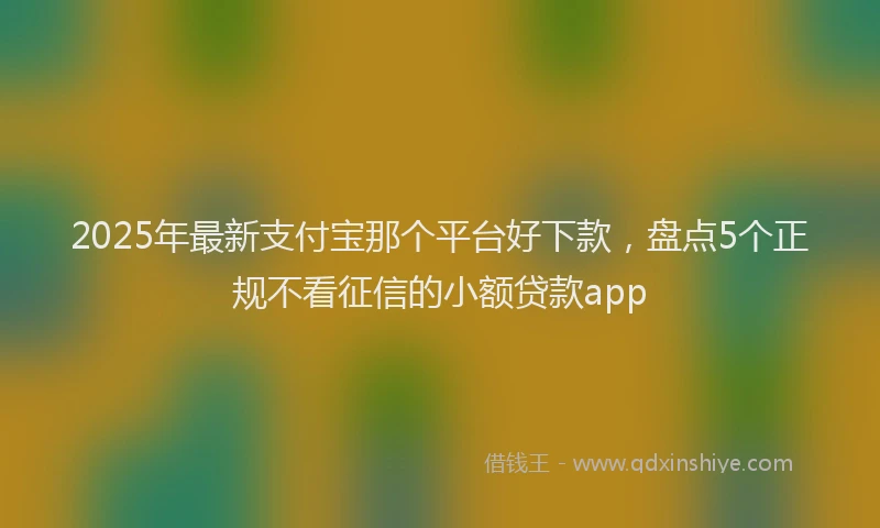 2025年最新支付宝那个平台好下款，盘点5个正规不看征信的小额贷款app