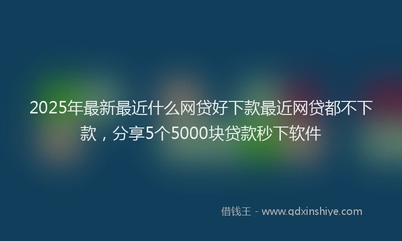 2025年最新最近什么网贷好下款最近网贷都不下款，分享5个5000块贷款秒下软件