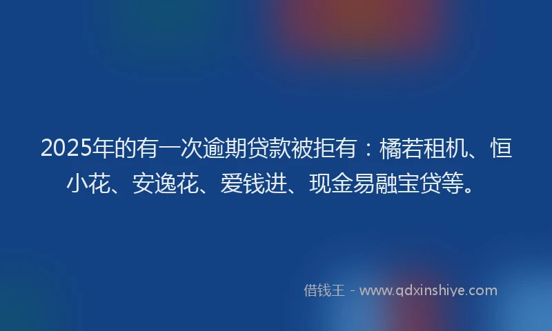 2025年的有一次逾期贷款被拒有：橘若租机、恒小花、安逸花、爱钱进、现金易融宝贷等。