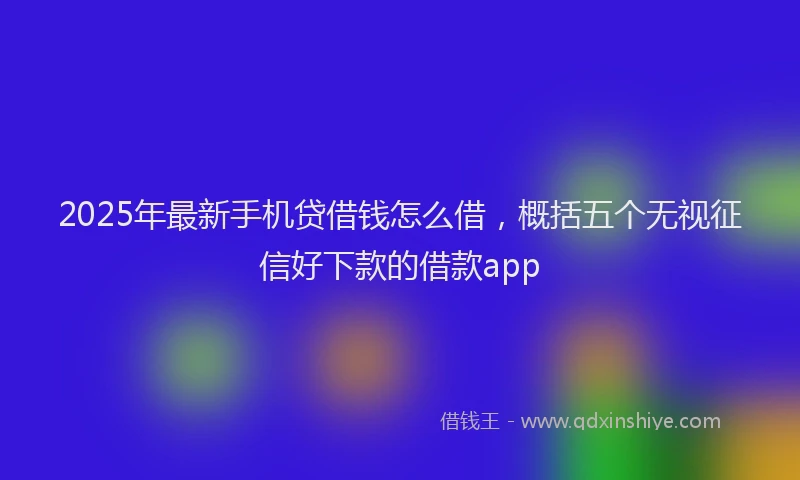 2025年最新手机贷借钱怎么借，概括五个无视征信好下款的借款app