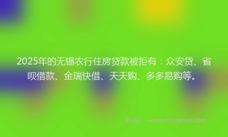 2025年的无锡农行住房贷款被拒有：众安贷、省呗借款、金瑞快借、天天购、多多易购等。