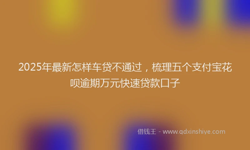2025年最新怎样车贷不通过，梳理五个支付宝花呗逾期万元快速贷款口子
