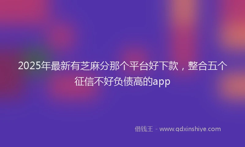 2025年最新有芝麻分那个平台好下款，整合五个征信不好负债高的app