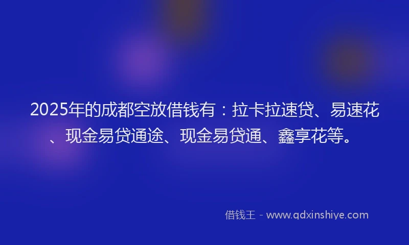 2025年的成都空放借钱有：拉卡拉速贷、易速花、现金易贷通途、现金易贷通、鑫享花等。