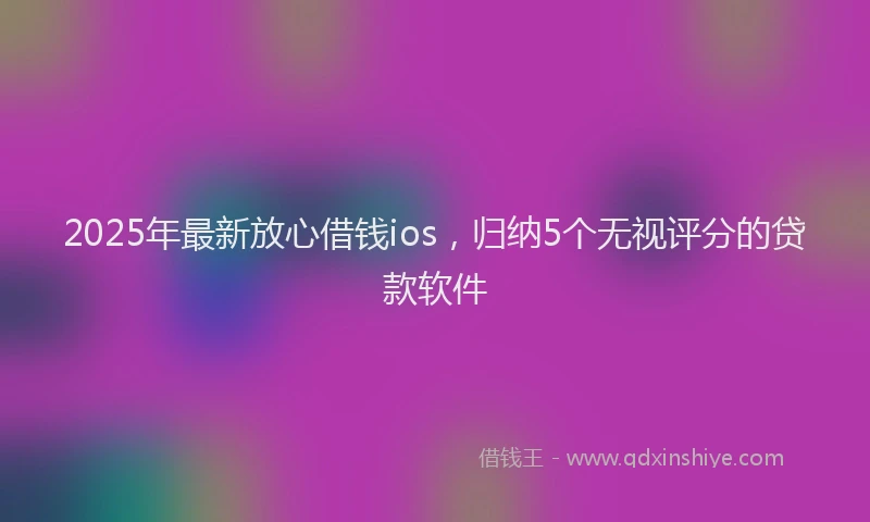 2025年最新放心借钱ios，归纳5个无视评分的贷款软件
