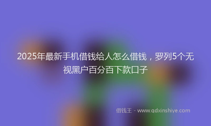 2025年最新手机借钱给人怎么借钱，罗列5个无视黑户百分百下款口子