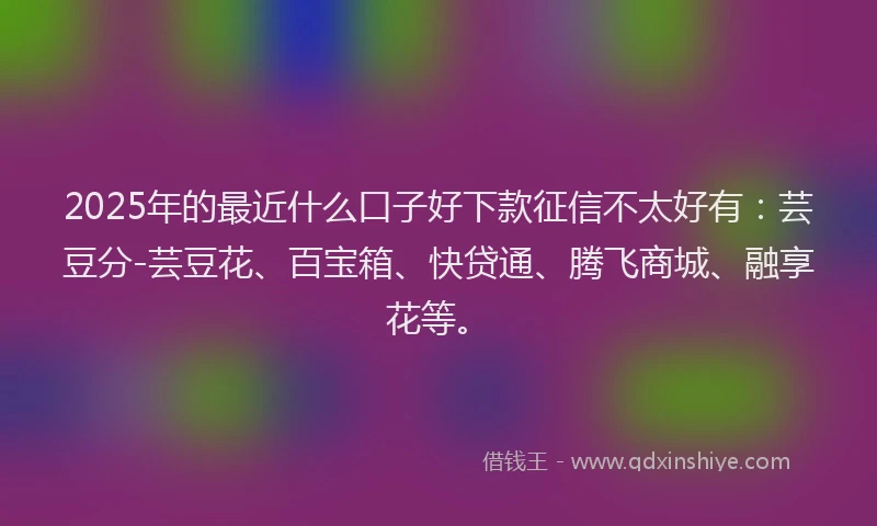2025年的最近什么口子好下款征信不太好有：芸豆分-芸豆花、百宝箱、快贷通、腾飞商城、融享花等。