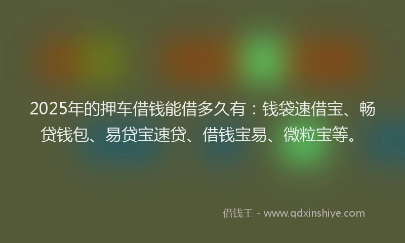 2025年的押车借钱能借多久有：钱袋速借宝、畅贷钱包、易贷宝速贷、借钱宝易、微粒宝等。