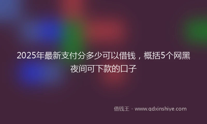 2025年最新支付分多少可以借钱，概括5个网黑夜间可下款的口子