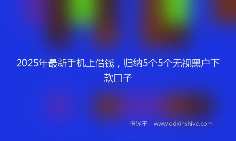2025年最新手机上借钱，归纳5个5个无视黑户下款口子
