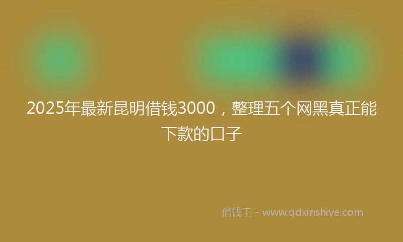 2025年最新昆明借钱3000，整理五个网黑真正能下款的口子