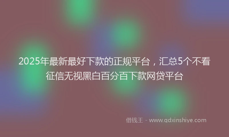 2025年最新最好下款的正规平台，汇总5个不看征信无视黑白百分百下款网贷平台