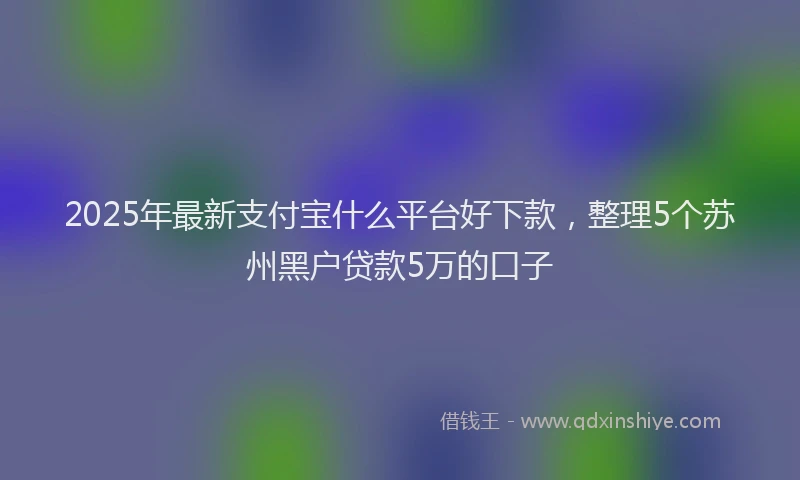 2025年最新支付宝什么平台好下款，整理5个苏州黑户贷款5万的口子