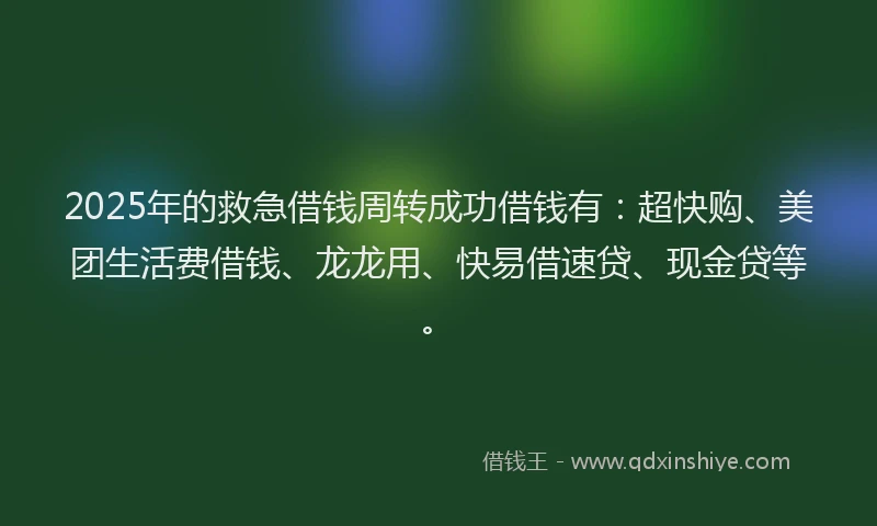2025年的救急借钱周转成功借钱有：超快购、美团生活费借钱、龙龙用、快易借速贷、现金贷等。