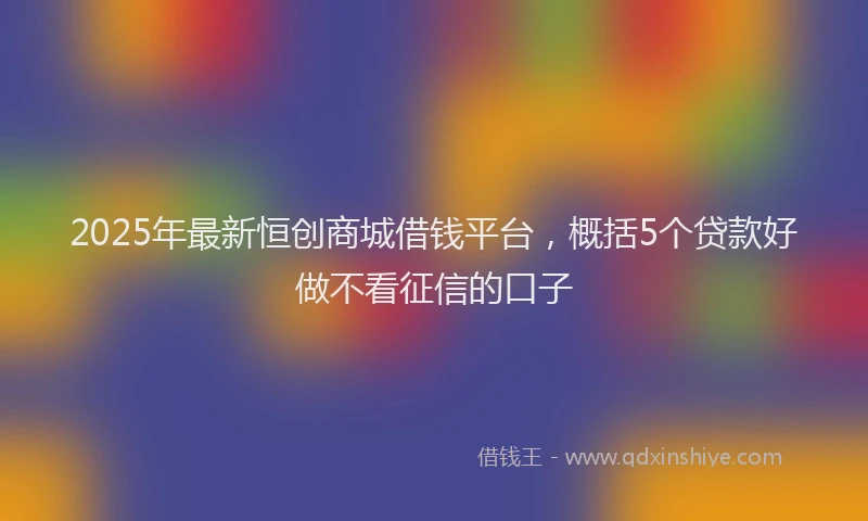 2025年最新恒创商城借钱平台，概括5个贷款好做不看征信的口子