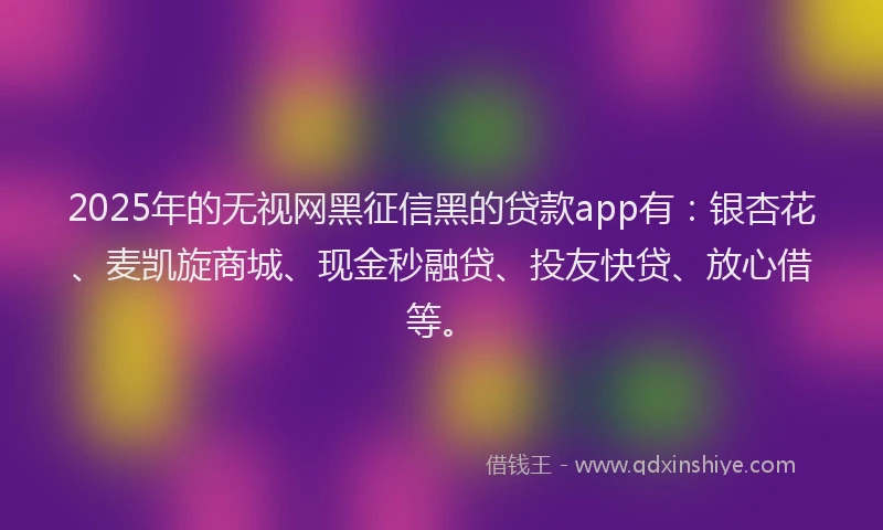 2025年的无视网黑征信黑的贷款app有：银杏花、麦凯旋商城、现金秒融贷、投友快贷、放心借等。