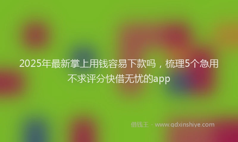 2025年最新掌上用钱容易下款吗，梳理5个急用不求评分快借无忧的app
