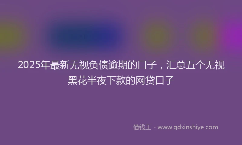 2025年最新无视负债逾期的口子，汇总五个无视黑花半夜下款的网贷口子