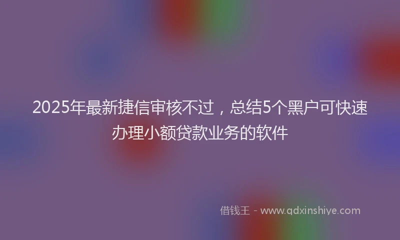 2025年最新捷信审核不过，总结5个黑户可快速办理小额贷款业务的软件