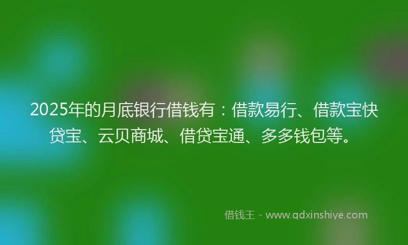 2025年的月底银行借钱有：借款易行、借款宝快贷宝、云贝商城、借贷宝通、多多钱包等。