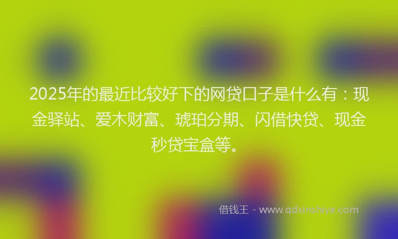 2025年的最近比较好下的网贷口子是什么有：现金驿站、爱木财富、琥珀分期、闪借快贷、现金秒贷宝盒等。