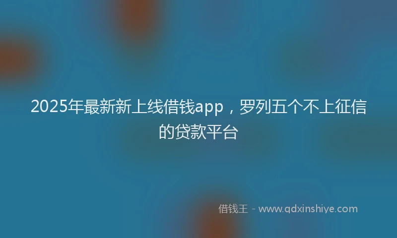 2025年最新新上线借钱app，罗列五个不上征信的贷款平台