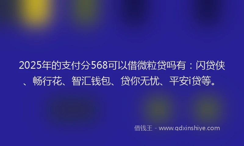 2025年的支付分568可以借微粒贷吗有：闪贷侠、畅行花、智汇钱包、贷你无忧、平安i贷等。