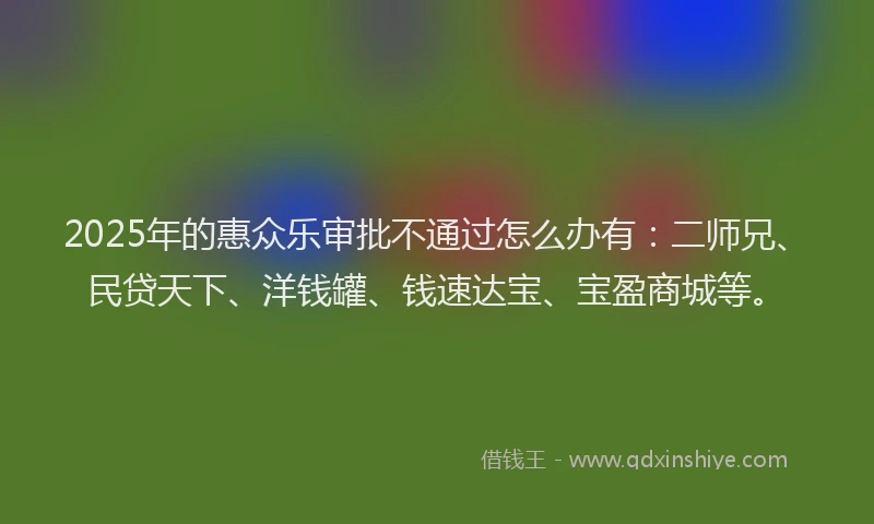 2025年的惠众乐审批不通过怎么办有：二师兄、民贷天下、洋钱罐、钱速达宝、宝盈商城等。