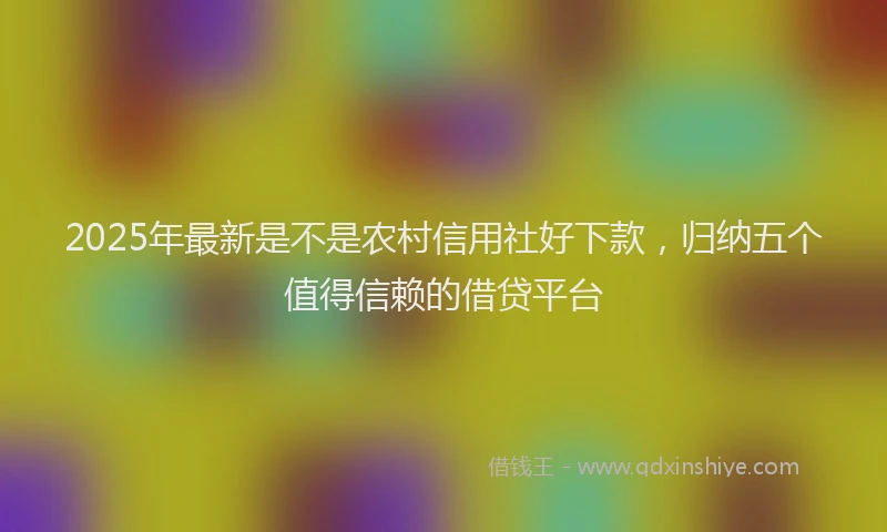 2025年最新是不是农村信用社好下款，归纳五个值得信赖的借贷平台