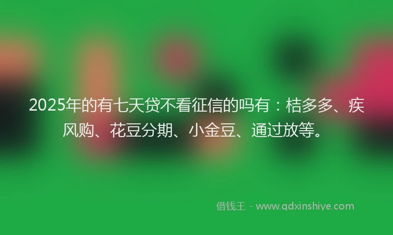 2025年的有七天贷不看征信的吗有：桔多多、疾风购、花豆分期、小金豆、通过放等。