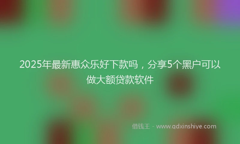 2025年最新惠众乐好下款吗，分享5个黑户可以做大额贷款软件