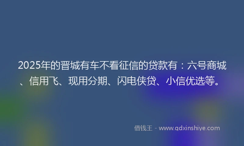 2025年的晋城有车不看征信的贷款有：六号商城、信用飞、现用分期、闪电侠贷、小信优选等。