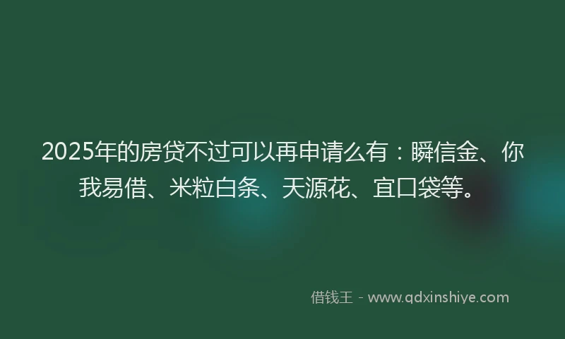 2025年的房贷不过可以再申请么有：瞬信金、你我易借、米粒白条、天源花、宜口袋等。