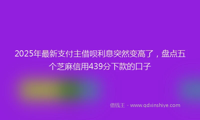2025年最新支付主借呗利息突然变高了，盘点五个芝麻信用439分下款的口子