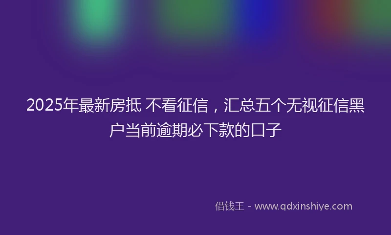 2025年最新房抵 不看征信，汇总五个无视征信黑户当前逾期必下款的口子