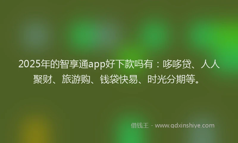 2025年的智享通app好下款吗有：哆哆贷、人人聚财、旅游购、钱袋快易、时光分期等。
