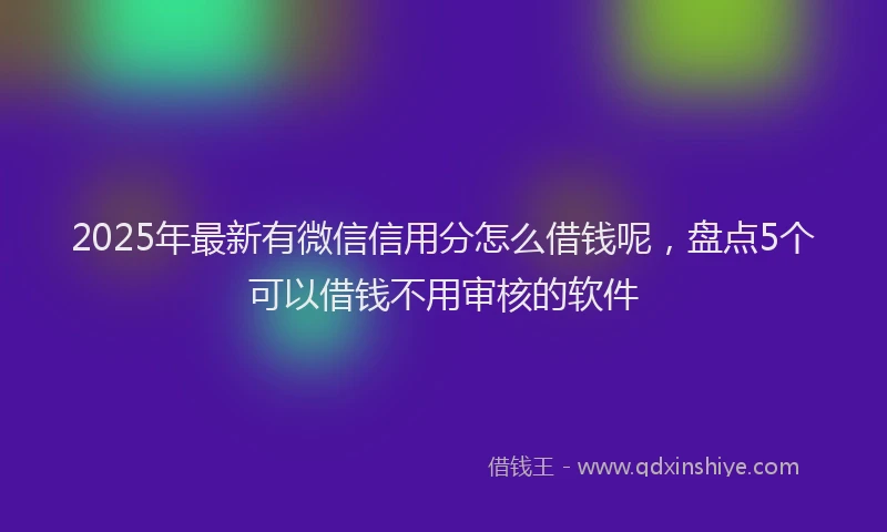2025年最新有微信信用分怎么借钱呢，盘点5个可以借钱不用审核的软件