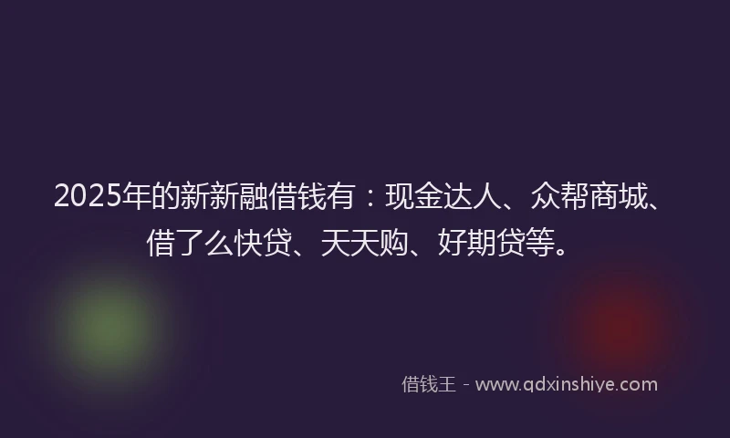 2025年的新新融借钱有：现金达人、众帮商城、借了么快贷、天天购、好期贷等。