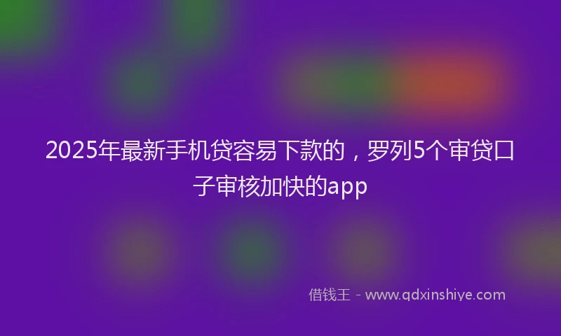 2025年最新手机贷容易下款的，罗列5个审贷口子审核加快的app