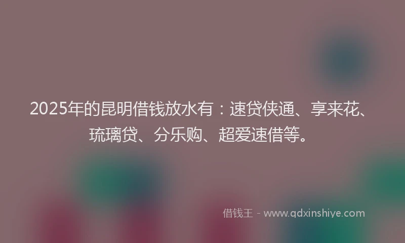 2025年的昆明借钱放水有：速贷侠通、享来花、琉璃贷、分乐购、超爱速借等。